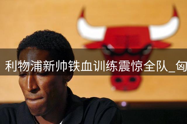 利物浦新帅铁血训练震惊全队 匈牙利国脚揭秘魔鬼备战内幕