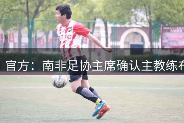 官方：南非足协主席确认主教练布罗斯合约在7月底到期