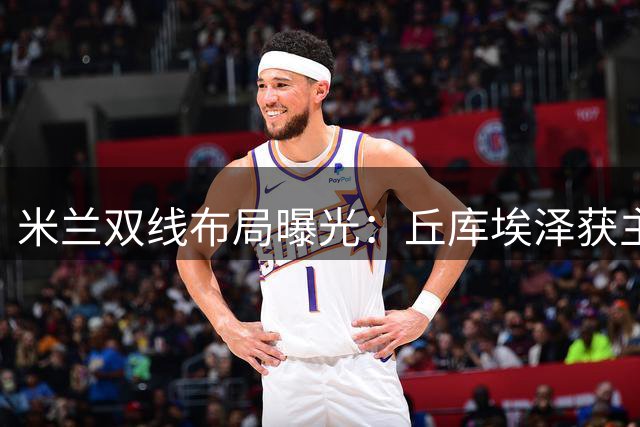 米兰双线布局曝光：丘库埃泽获主帅力挺 新星卡马尔达锁定一线队席位