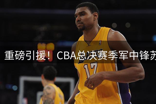 重磅引援！CBA总决赛季军中锋苏若禹空降福建男篮