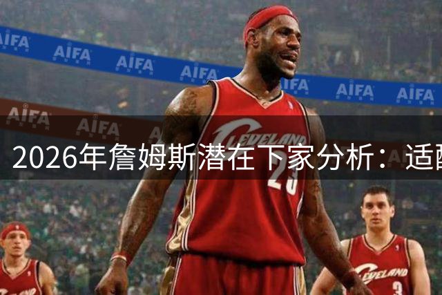 2026年詹姆斯潜在下家分析：适配体系与商业价值的博弈