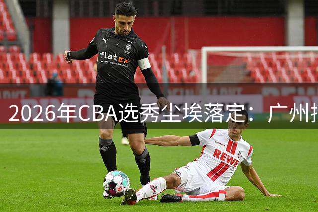 2026年CBA选秀尘埃落定：广州摘得状元，宁波拿下探花