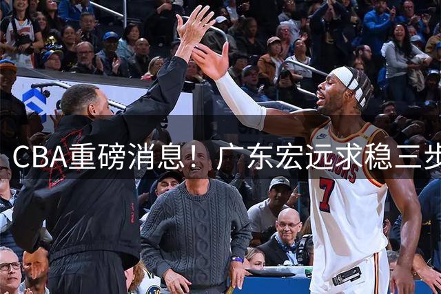 CBA重磅消息！广东宏远求稳三步棋：徐杰顶薪、周鹏回归、外援锁定