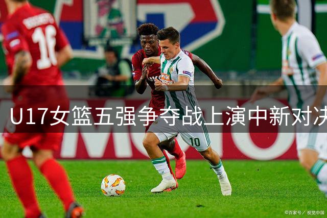 U17女篮五强争夺战上演中新对决